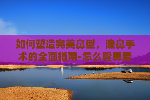 如何塑造完美鼻型，隆鼻手术的全面指南-怎么隆鼻最安全