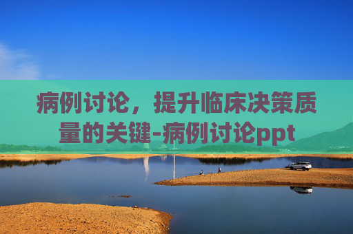 病例讨论，提升临床决策质量的关键-病例讨论ppt