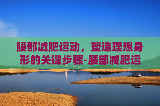 腰部减肥运动，塑造理想身形的关键步骤-腰部减肥运动方法