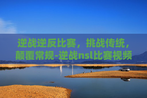 逆战逆反比赛，挑战传统，颠覆常规-逆战nsl比赛视频
