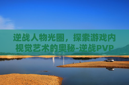 逆战人物光圈，探索游戏内视觉艺术的奥秘-逆战PVP地图光圈特效怎么设置