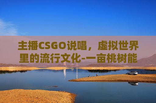 主播CSGO说唱，虚拟世界里的流行文化-一亩桃树能产多少桃胶