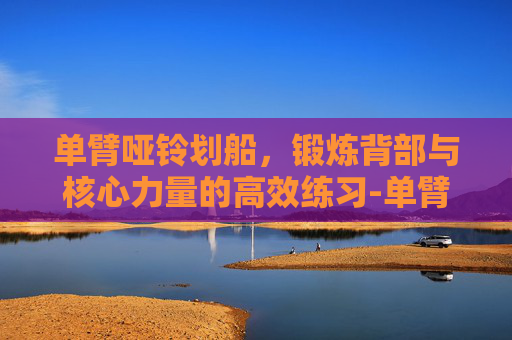 单臂哑铃划船，锻炼背部与核心力量的高效练习-单臂哑铃划船练哪里肌肉