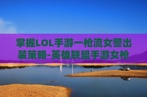 掌握LOL手游一枪流女警出装策略-英雄联盟手游女枪出装最新版本