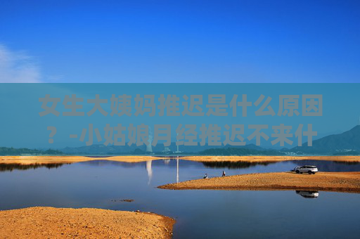 女生大姨妈推迟是什么原因？-小姑娘月经推迟不来什么原因