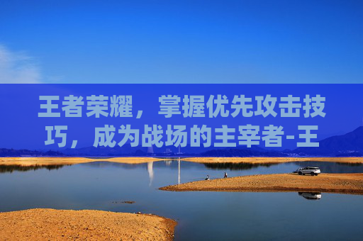 王者荣耀，掌握优先攻击技巧，成为战场的主宰者-王者荣耀优先攻击目标怎么选