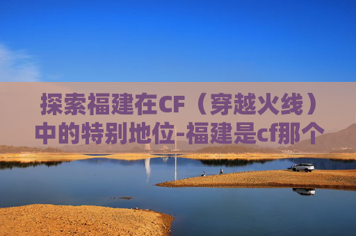 探索福建在CF（穿越火线）中的特别地位-福建是cf那个战区的吗