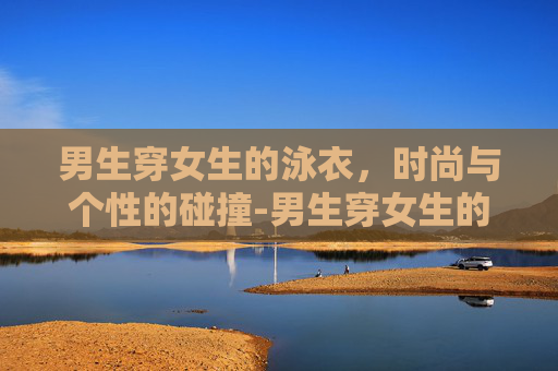 男生穿女生的泳衣，时尚与个性的碰撞-男生穿女生的泳衣合适吗?
