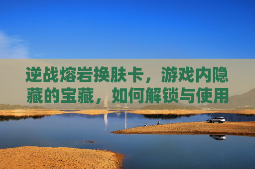 逆战熔岩换肤卡，游戏内隐藏的宝藏，如何解锁与使用？-逆战熔岩换肤卡怎么获得