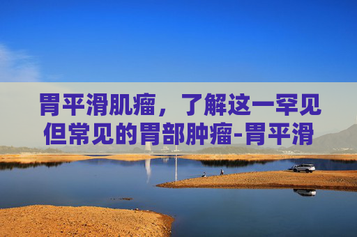 胃平滑肌瘤，了解这一罕见但常见的胃部肿瘤-胃平滑肌瘤需要手术吗
