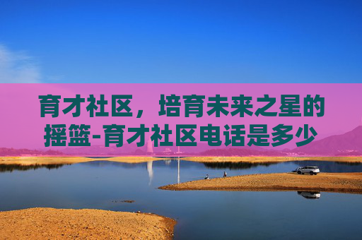 育才社区，培育未来之星的摇篮-育才社区电话是多少