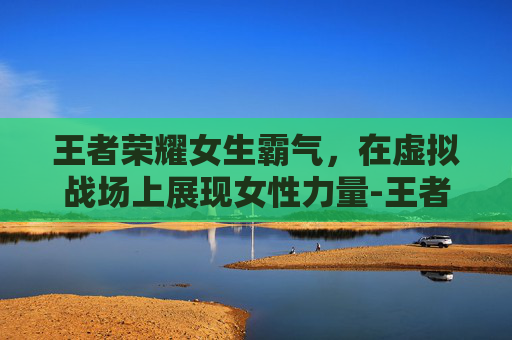 王者荣耀女生霸气，在虚拟战场上展现女性力量-王者荣耀女生霸气网名