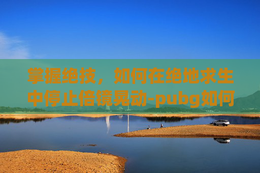 掌握绝技，如何在绝地求生中停止倍镜晃动-pubg如何调整倍镜距离