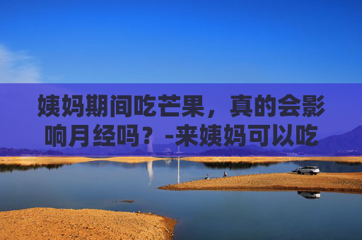 姨妈期间吃芒果，真的会影响月经吗？-来姨妈可以吃芒果吗 经期