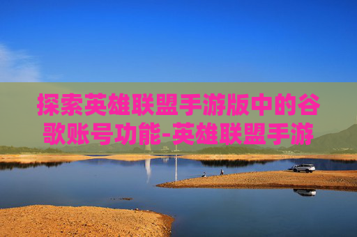 探索英雄联盟手游版中的谷歌账号功能-英雄联盟手游谷歌市场