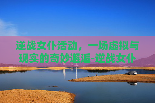 逆战女仆活动，一场虚拟与现实的奇妙邂逅-逆战女仆线索