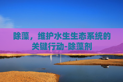 除藻，维护水生生态系统的关键行动-除藻剂
