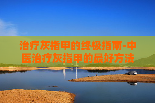 治疗灰指甲的终极指南-中医治疗灰指甲的最好方法