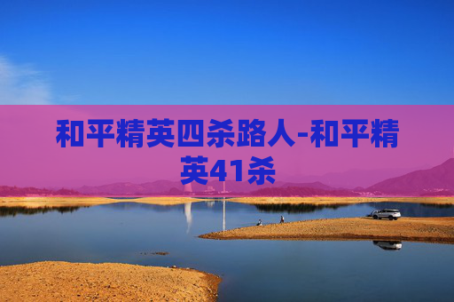 和平精英四杀路人-和平精英41杀