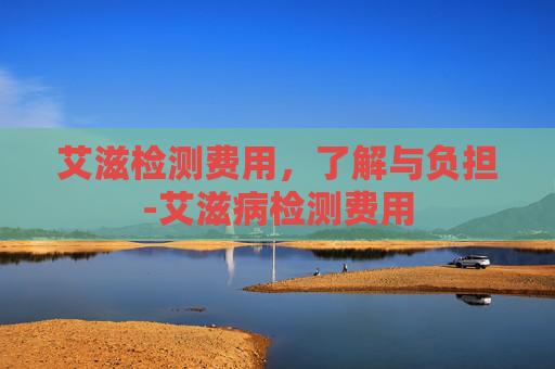艾滋检测费用，了解与负担-艾滋病检测费用