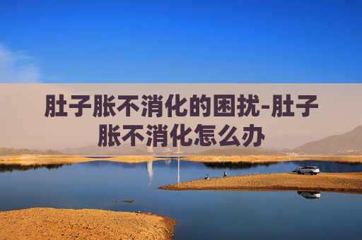 肚子胀不消化的困扰-肚子胀不消化怎么办