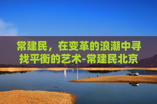 常建民，在变革的浪潮中寻找平衡的艺术-常建民北京医院