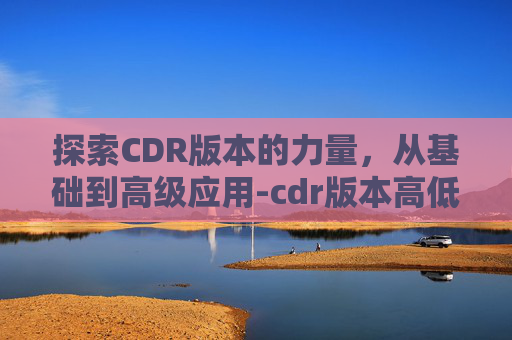 探索CDR版本的力量，从基础到高级应用-cdr版本高低顺序