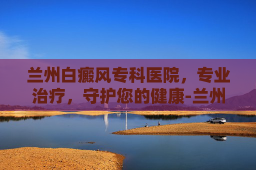 兰州白癜风专科医院，专业治疗，守护您的健康-兰州白癜风专科医院有哪些
