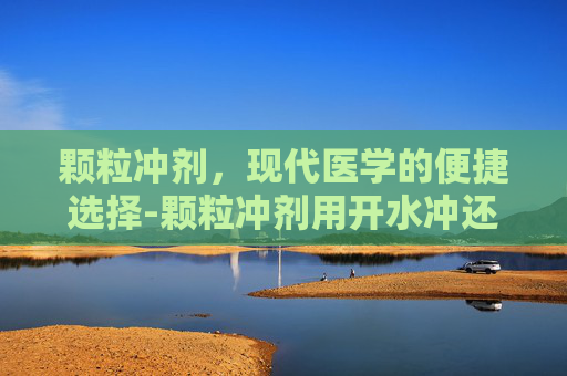 颗粒冲剂，现代医学的便捷选择-颗粒冲剂用开水冲还是温水冲