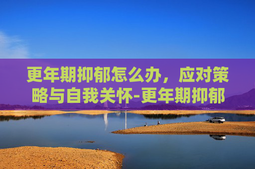 更年期抑郁怎么办，应对策略与自我关怀-更年期抑郁怎么办?