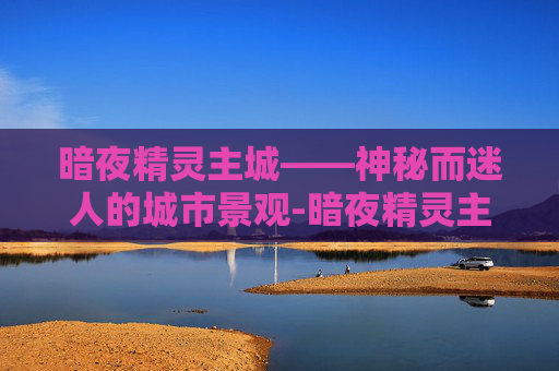 暗夜精灵主城——神秘而迷人的城市景观-暗夜精灵主城怎么去