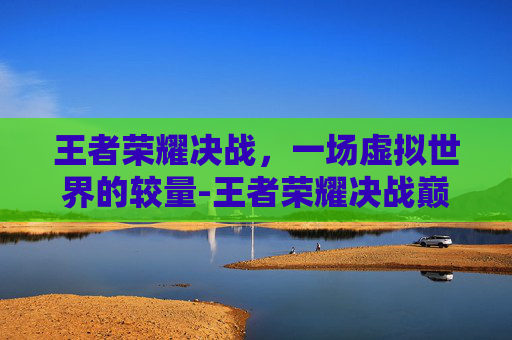 王者荣耀决战，一场虚拟世界的较量-王者荣耀决战巅峰