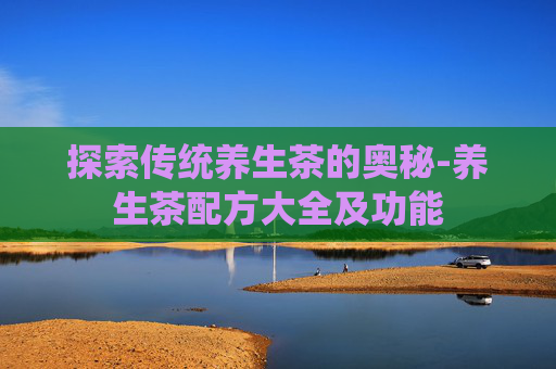 探索传统养生茶的奥秘-养生茶配方大全及功能