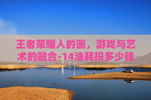 王者荣耀人的画，游戏与艺术的融合-14油耗投多少钱一公里
