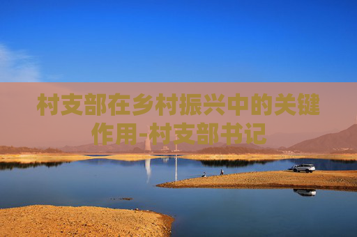 村支部在乡村振兴中的关键作用-村支部书记