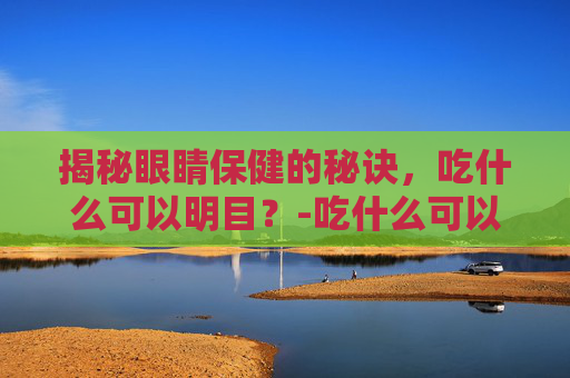 揭秘眼睛保健的秘诀，吃什么可以明目？-吃什么可以明目缓解眼疲劳