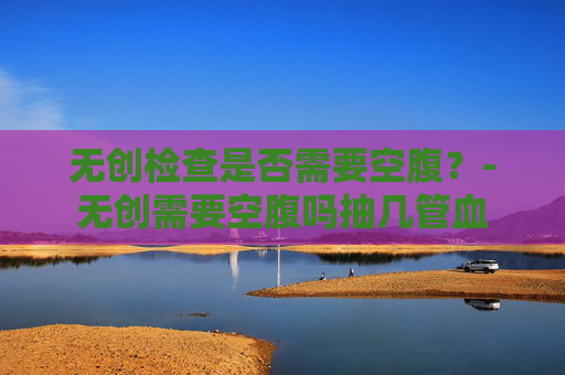 无创检查是否需要空腹？-无创需要空腹吗抽几管血