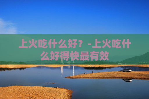 上火吃什么好？-上火吃什么好得快最有效