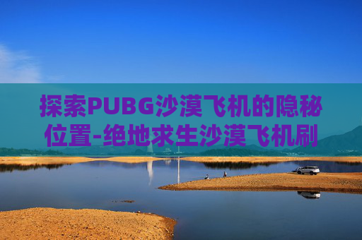 探索PUBG沙漠飞机的隐秘位置-绝地求生沙漠飞机刷新点