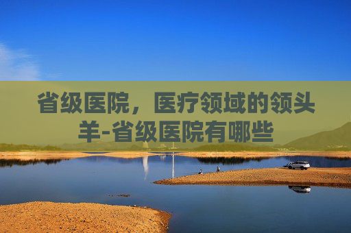 省级医院，医疗领域的领头羊-省级医院有哪些