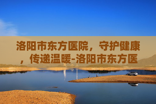 洛阳市东方医院，守护健康，传递温暖-洛阳市东方医院招聘