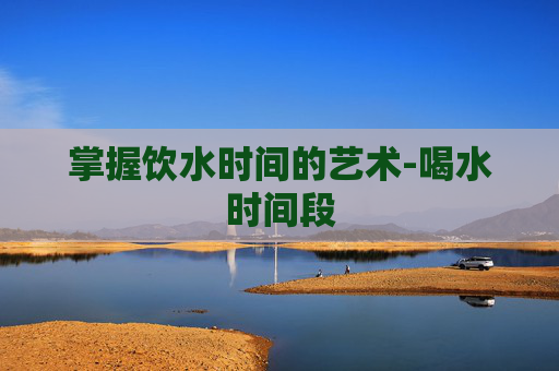 掌握饮水时间的艺术-喝水时间段