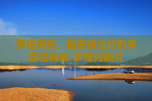 罗格列酮，糖尿病治疗的革命性药物-罗格列酮片