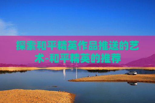 探索和平精英作品推送的艺术-和平精英的推荐