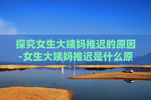 探究女生大姨妈推迟的原因-女生大姨妈推迟是什么原因导致的?