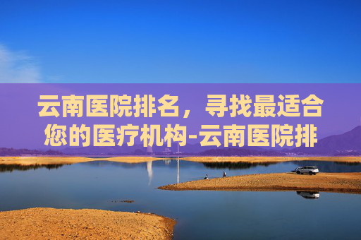 云南医院排名，寻找最适合您的医疗机构-云南医院排名前十名