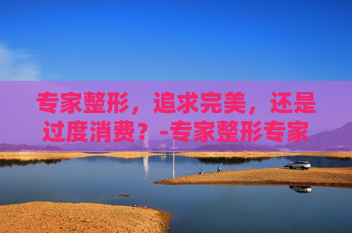 专家整形，追求完美，还是过度消费？-专家整形专家