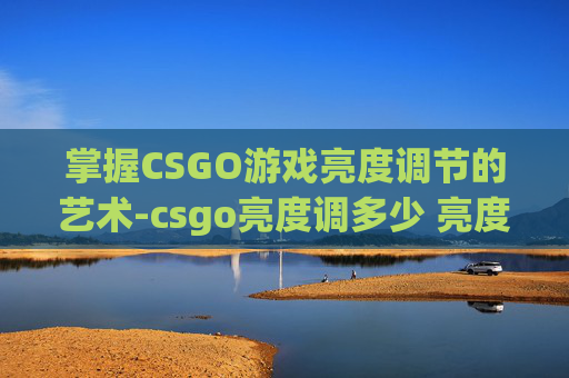掌握CSGO游戏亮度调节的艺术-csgo亮度调多少 亮度多少合适
