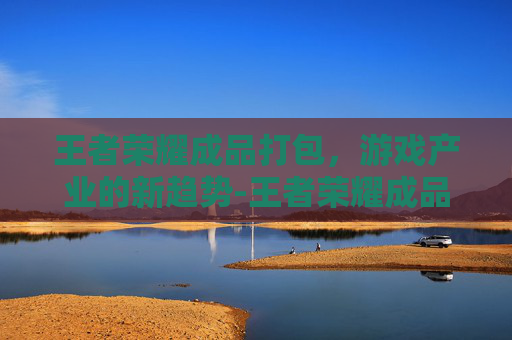 王者荣耀成品打包，游戏产业的新趋势-王者荣耀成品打包怎么弄