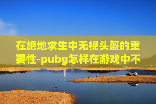 在绝地求生中无视头盔的重要性-pubg怎样在游戏中不显示头盔
